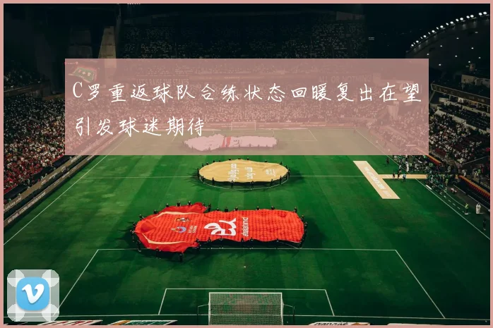 C罗重返球队合练状态回暖复出在望引发球迷期待