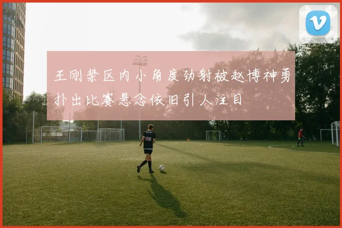 王刚禁区内小角度劲射被赵博神勇扑出比赛悬念依旧引人注目