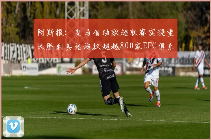 阿斯报：皇马借助欧超联赛实现重大胜利其话语权超越800家EFC俱乐部总和