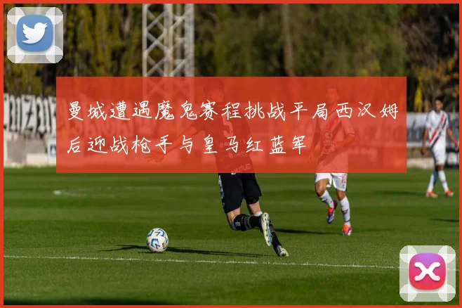 曼城遭遇魔鬼赛程挑战平局西汉姆后迎战枪手与皇马红蓝军