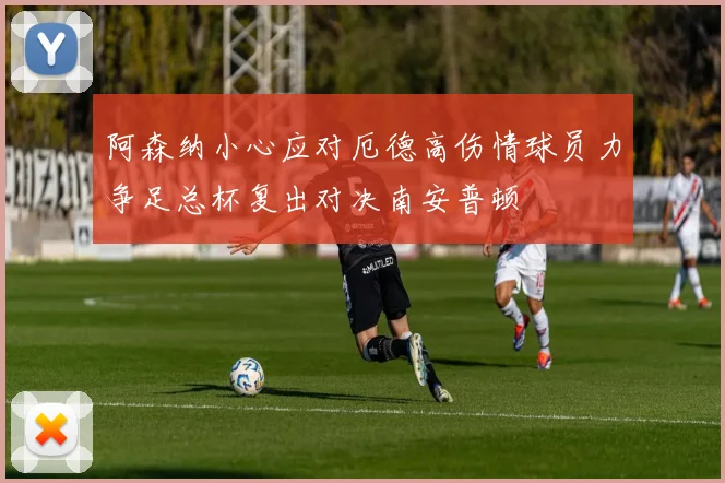 阿森纳小心应对厄德高伤情球员力争足总杯复出对决南安普顿