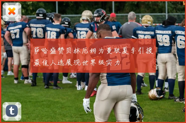 萨哈盛赞贝林厄姆为曼联夏季引援最佳人选展现世界级实力