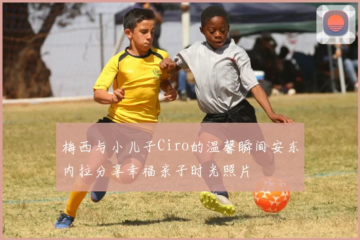 梅西与小儿子Ciro的温馨瞬间安东内拉分享幸福亲子时光照片