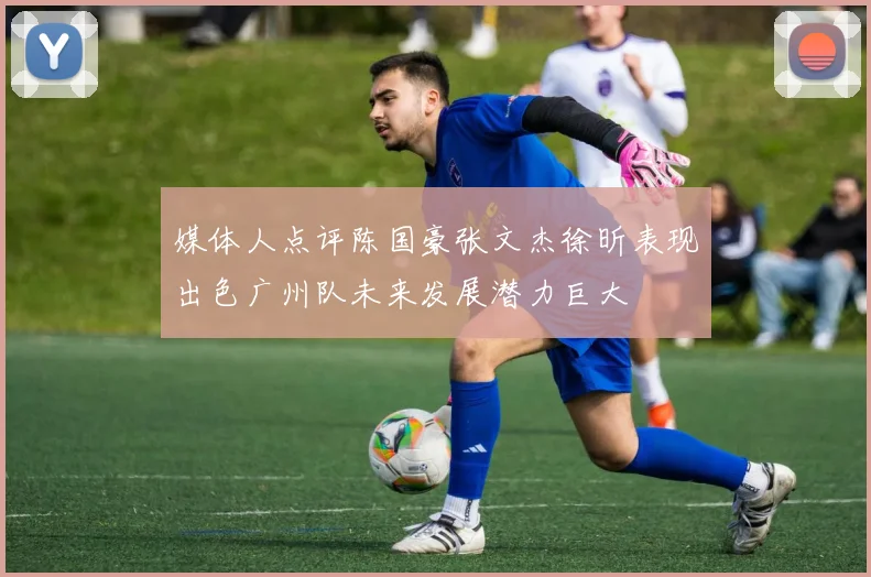 媒体人点评陈国豪张文杰徐昕表现出色广州队未来发展潜力巨大
