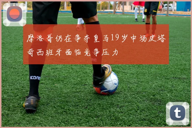 摩洛哥仍在争夺皇马19岁中场皮塔奇西班牙面临竞争压力