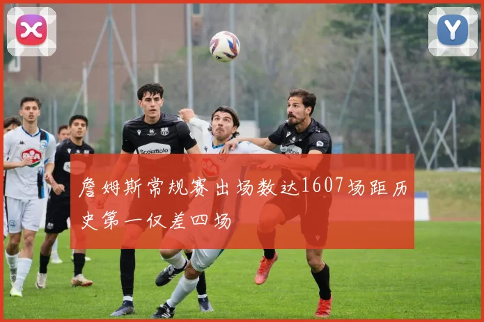 詹姆斯常规赛出场数达1607场距历史第一仅差四场