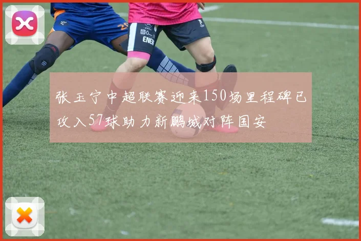 张玉宁中超联赛迎来150场里程碑已攻入57球助力新鹏城对阵国安