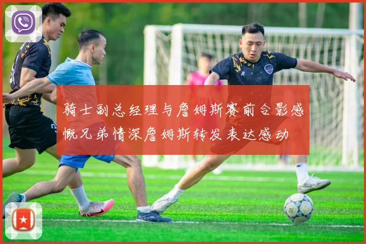 骑士副总经理与詹姆斯赛前合影感慨兄弟情深詹姆斯转发表达感动