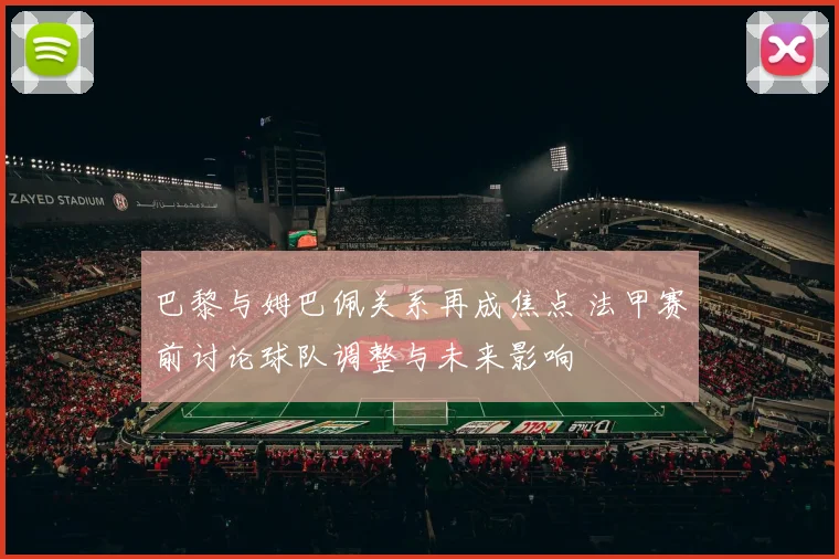 巴黎与姆巴佩关系再成焦点 法甲赛前讨论球队调整与未来影响