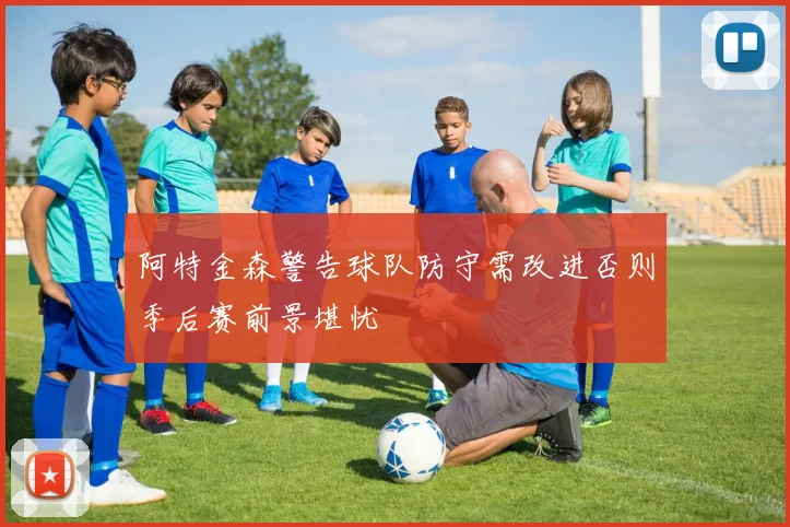 阿特金森警告球队防守需改进否则季后赛前景堪忧