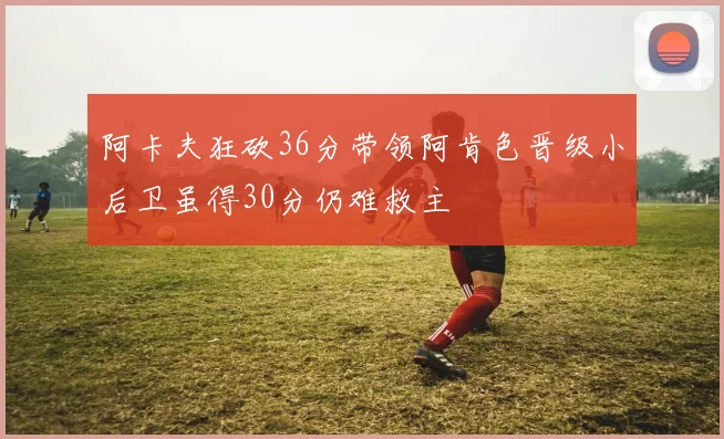 阿卡夫狂砍36分带领阿肯色晋级小后卫虽得30分仍难救主