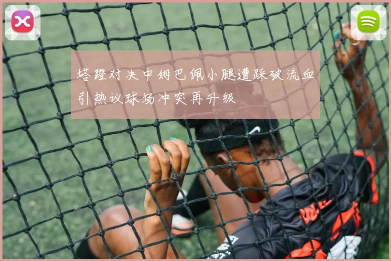 塔蹬对决中姆巴佩小腿遭踩破流血引热议球场冲突再升级