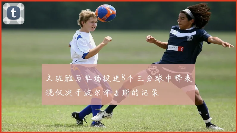文班雅马单场投进8个三分球中锋表现仅次于波尔津吉斯的记录