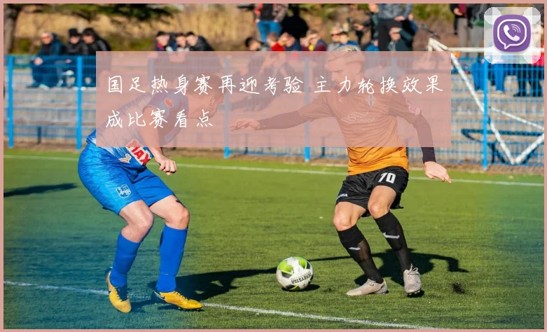 国足热身赛再迎考验 主力轮换效果成比赛看点