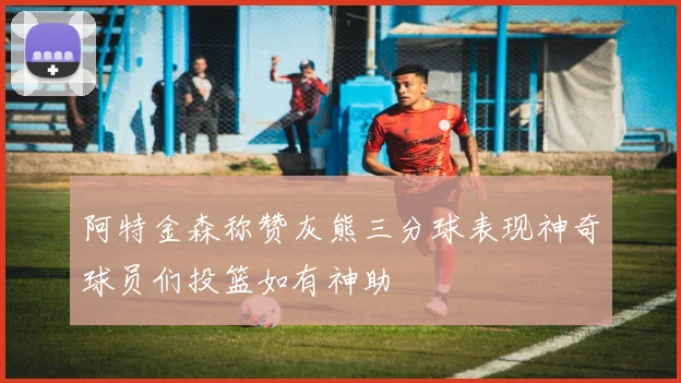 阿特金森称赞灰熊三分球表现神奇球员们投篮如有神助