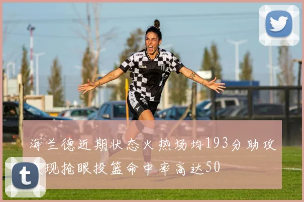 海兰德近期状态火热场均193分助攻表现抢眼投篮命中率高达50