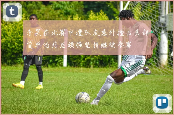 李昊在比赛中遭队友意外撞击头部简单治疗后顽强坚持继续参赛