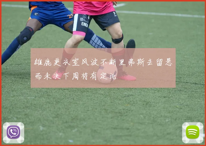 雄鹿更衣室风波不断里弗斯去留悬而未决下周将有定论