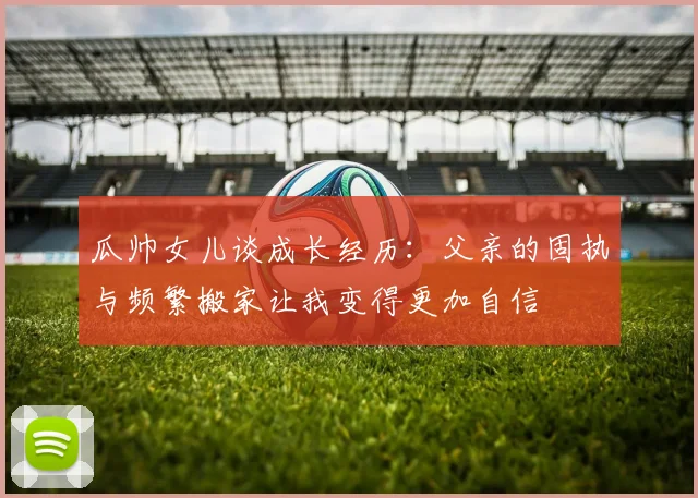 瓜帅女儿谈成长经历：父亲的固执与频繁搬家让我变得更加自信
