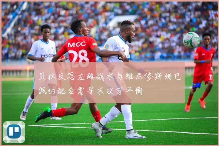 贝林反思左路战术与维尼修斯姆巴佩的配合需寻求攻守平衡