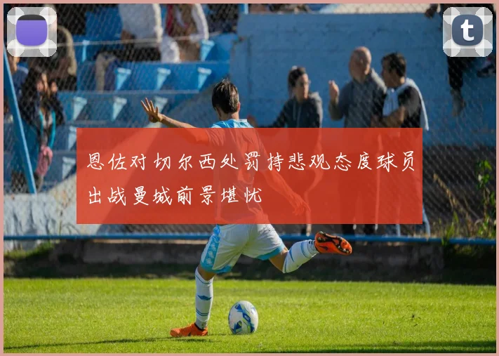 恩佐对切尔西处罚持悲观态度球员出战曼城前景堪忧