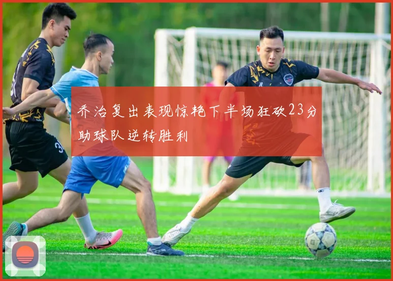 乔治复出表现惊艳下半场狂砍23分助球队逆转胜利