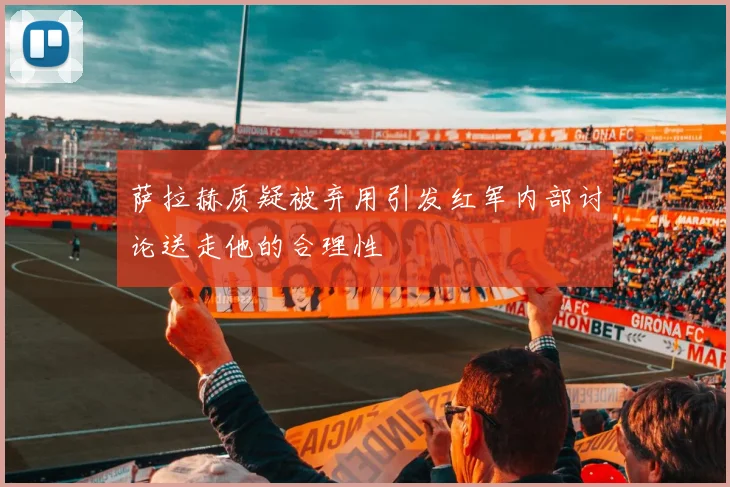萨拉赫质疑被弃用引发红军内部讨论送走他的合理性