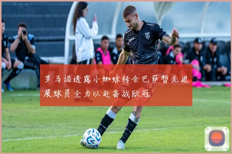 罗马诺透露小蜘蛛转会巴萨暂无进展球员全力以赴备战欧冠