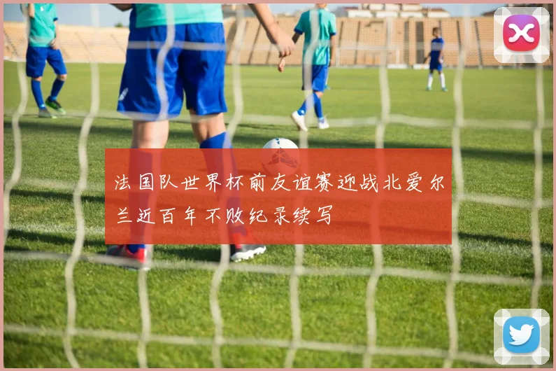法国队世界杯前友谊赛迎战北爱尔兰近百年不败纪录续写