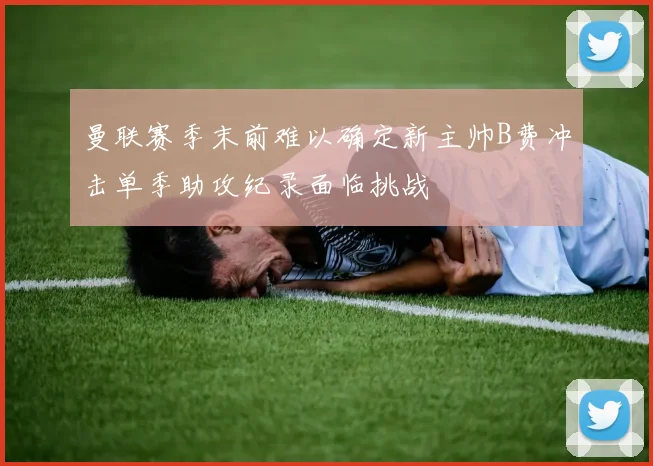 曼联赛季末前难以确定新主帅B费冲击单季助攻纪录面临挑战