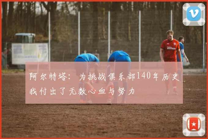 阿尔特塔：为挑战俱乐部140年历史我付出了无数心血与努力