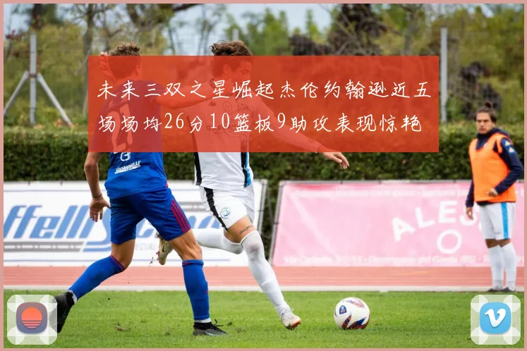 未来三双之星崛起杰伦约翰逊近五场场均26分10篮板9助攻表现惊艳