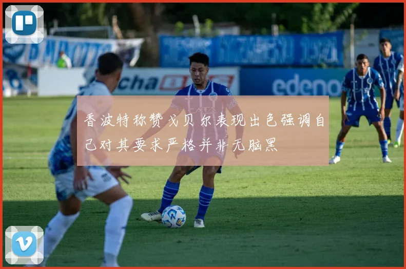 香波特称赞戈贝尔表现出色强调自己对其要求严格并非无脑黑