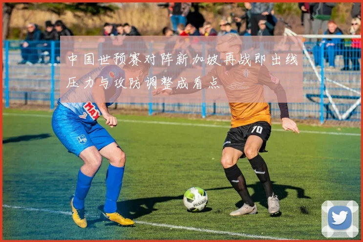 中国世预赛对阵新加坡再战即出线压力与攻防调整成看点