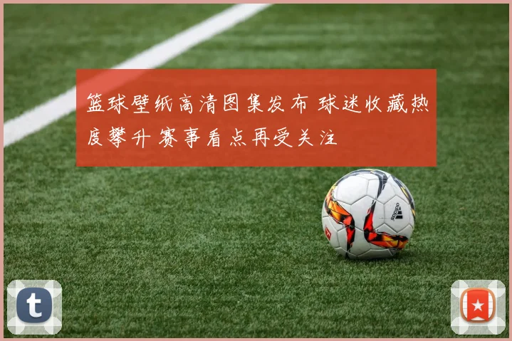 篮球壁纸高清图集发布 球迷收藏热度攀升 赛事看点再受关注