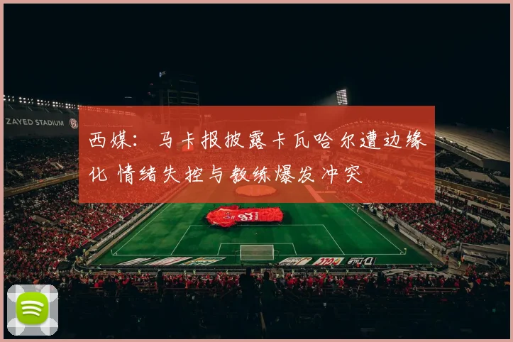 西媒：马卡报披露卡瓦哈尔遭边缘化 情绪失控与教练爆发冲突