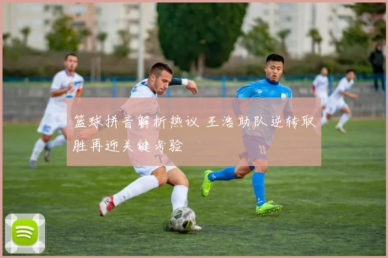 篮球拼音解析热议 王浩助队逆转取胜再迎关键考验