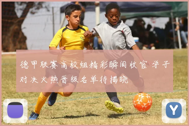 德甲联赛高校组精彩瞬间收官 学子对决火热晋级名单待揭晓