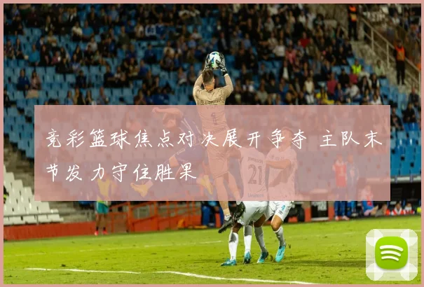 竞彩篮球焦点对决展开争夺 主队末节发力守住胜果
