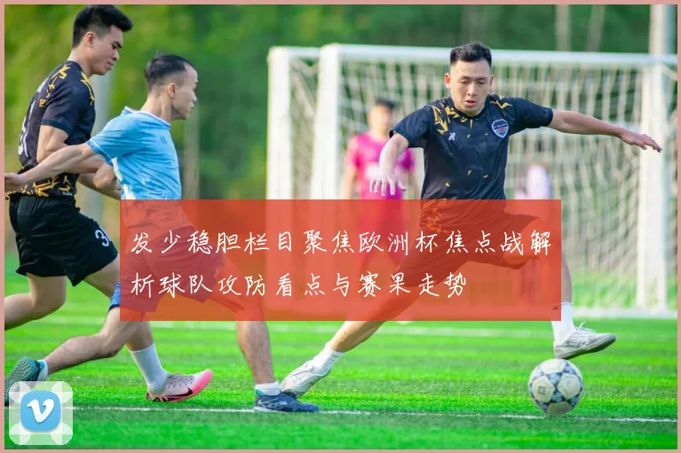 发少稳胆栏目聚焦欧洲杯焦点战解析球队攻防看点与赛果走势