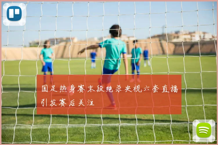 国足热身赛末段绝杀央视六套直播引发赛后关注