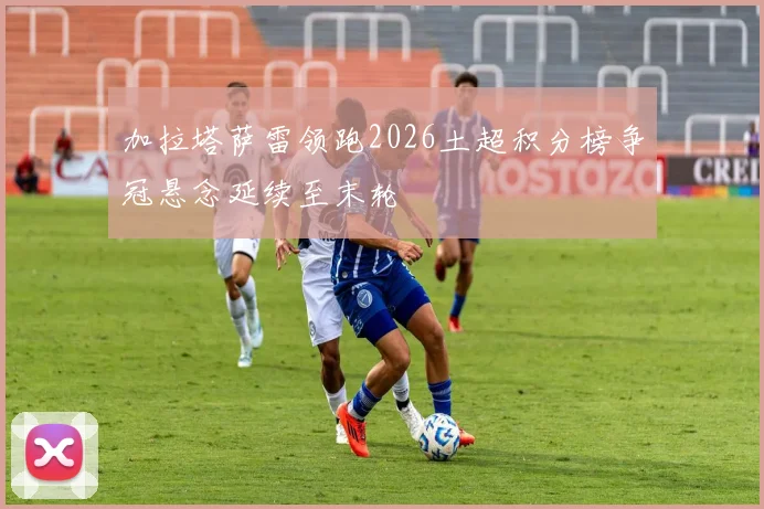 加拉塔萨雷领跑2026土超积分榜争冠悬念延续至末轮