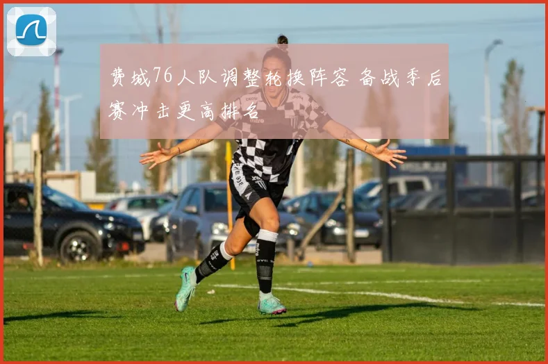 费城76人队调整轮换阵容 备战季后赛冲击更高排名