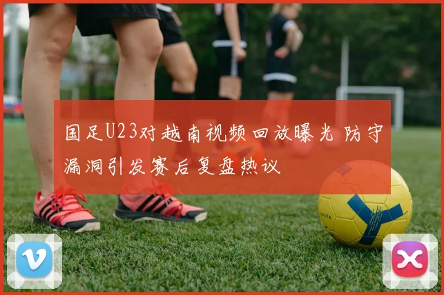 国足U23对越南视频回放曝光 防守漏洞引发赛后复盘热议