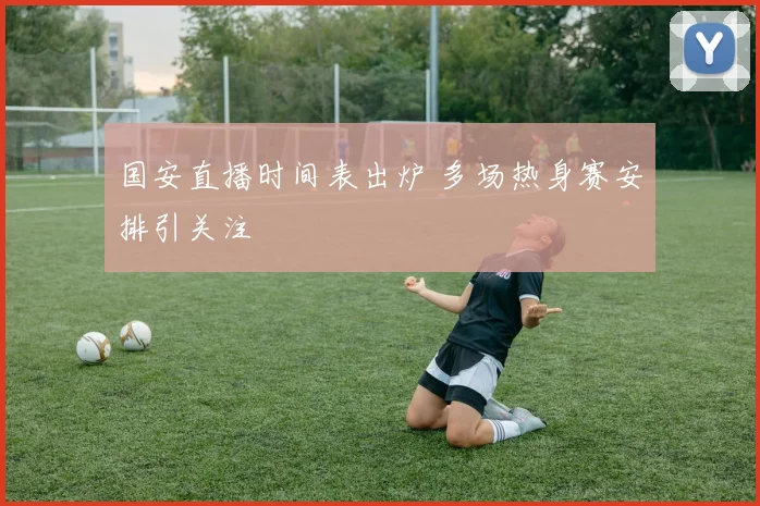 国安直播时间表出炉 多场热身赛安排引关注