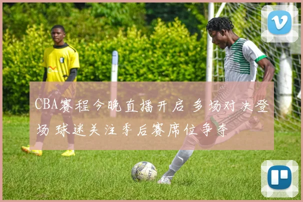 CBA赛程今晚直播开启 多场对决登场 球迷关注季后赛席位争夺