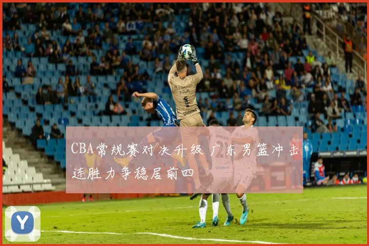 CBA常规赛对决升级 广东男篮冲击连胜力争稳居前四